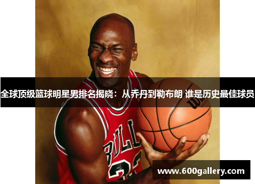全球顶级篮球明星男排名揭晓：从乔丹到勒布朗 谁是历史最佳球员