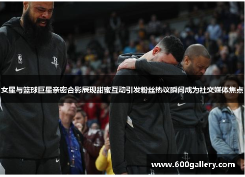 女星与篮球巨星亲密合影展现甜蜜互动引发粉丝热议瞬间成为社交媒体焦点