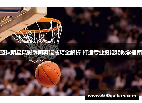 篮球明星精彩瞬间剪辑技巧全解析 打造专业级视频教学指南