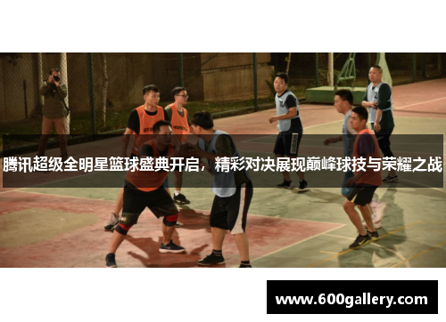 腾讯超级全明星篮球盛典开启，精彩对决展现巅峰球技与荣耀之战